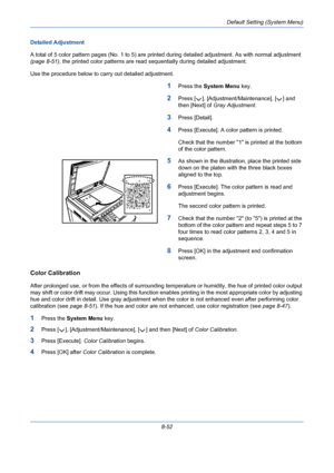 Page 292Default Setting (System Menu)
8-52 Detailed Adjustment
A total of 5 color pattern pages (No. 1 to 5) are printed during detailed adjustment. As with normal adjustment 
(page 8-51), the printed color patterns are read sequentially during detailed adjustment.
Use the procedure below to carry out detailed adjustment.
1Press the System Menu key.
2Press [ ], [Adjustment/Maintenance], [ ] and 
then [Next] of Gray Adjustment.
3Press [Detail].
4Press [Execute]. A color pattern is printed.
Check that the number 1...