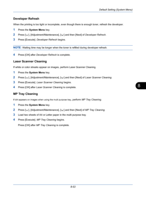 Page 293Default Setting (System Menu)
8-53
8
Developer Refresh
When the printing is too light or incomplete, even though there is enough toner, refresh the developer.
1Press the System Menu key.
2Press [ ], [Adjustment/Maintenance], [ ] and then [Next] of Developer Refresh.
3Press [Execute]. Developer Refresh begins.
NOTE: Waiting time may be longer when the toner is refilled during developer refresh.
4Press [OK] after Developer Refresh is complete.
Laser Scanner Cleaning
If white or color streaks appear on...