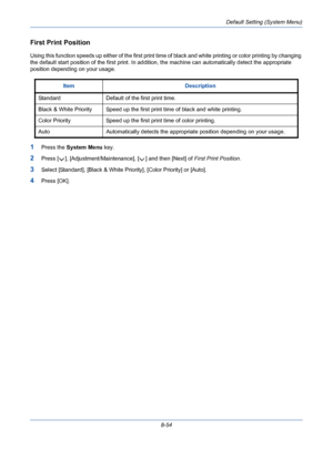 Page 294Default Setting (System Menu)
8-54
First Print Position
Using this function speeds up either of the first print time of black and white printing or color printing by changing 
the default start position of the first print. In addition, the machine can automatically detect the appropriate 
position depending on your usage.
1Press the System Menu key.
2Press [ ], [Adjustment/Maintenance], [ ] and then [Next] of First Print Position.
3Select [Standard], [Black & White Priority], [Color Priority] or [Auto]....