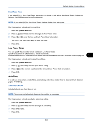 Page 297Default Setting (System Menu)
8-57
8
Panel Reset Timer
If you select [On] for Auto Panel Reset, set the amount of time to wait before Auto Panel Reset. Options are 
between 5 and 495 seconds (every five seconds).
NOTE: If you select [Off] for Auto Panel Reset, the time display does not appear. 
Use the procedure below to set the reset time.
1Press the System Menu key.
2Press [ ], [Date/Timer] and then [Change] of Panel Reset Timer.
3Press [+] or [–] to enter the time until Auto Panel Reset is turned on....