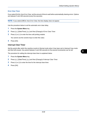 Page 299Default Setting (System Menu)
8-59
8
Error Clear Timer
If you select [On] for Auto Error Clear, set the amount of time to wait before automatically clearing errors. Options 
are between 5 and 495 seconds (every five seconds). 
NOTE: If you select [Off] for Auto Error Clear, the time display does not appear.
Use the procedure below to set the automatic error clear delay.
1Press the System Menu key.
2Press [ ], [Date/Timer], [ ] and then [Change] of Error Clear Timer. 
3Press [+] or [–] to enter the time...