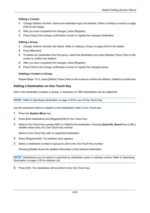 Page 304Default Setting (System Menu)
8-64 Editing a Contact
1Change Address Number, Name and destination type and address. Refer to Adding a contact on page 
8-60 for the details.
2After you have completed the changes, press [Register].
3Press [Yes] in the change confirmation screen to register the changed destination.
Editing a Group
1Change Address Number and Name. Refer to Adding a Group on page 8-62 for the details.
2Press [Member]. 
3To delete any destination from the group, select the destination and...