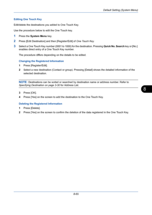 Page 305Default Setting (System Menu)
8-65
8
Editing One Touch Key
Edit/delete the destinations you added to One Touch Key.
Use the procedure below to edit the One Touch key.
1Press the System Menu key.
2Press [Edit Destination] and then [Register/Edit] of One Touch Key.
3Select a One Touch Key number (0001 to 1000) for the destination. Pressing Quick No. Search key or [No.] 
enables direct entry of a One Touch Key number. 
The procedure differs depending on the details to be edited.
Changing the Registered...