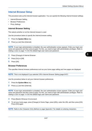 Page 307Default Setting (System Menu)
8-67
8
Internet Browser Setup
This procedure sets up the Internet browser application. You can specify the following Internet browser settings.
• Internet Browser Setting
• Browser Preferences
• Proxy Settings
Internet Browser Setting
This selects whether or not the Internet browser is used. 
Use the procedure below to specify the Internet browser setting.
1Press the System Menu key.
2Press [ ] and then [Internet].
NOTE: If user login administration is disabled, the user...