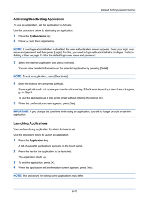 Page 310Default Setting (System Menu)
8-70
Activating/Deactivating Application
To use an application, set the application to Activate. 
Use the procedure below to start using an application.
1Press the System Menu key.
2Press [ ] and then [Application].
NOTE: If user login administration is disabled, the user authentication screen appears. Enter your login user 
name and password and then press [Login]. For this, you need to login with administrator privileges. Refer to 
Adding a User on page 11-5 for the...