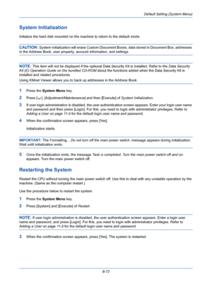 Page 312Default Setting (System Menu)
8-72
System Initialization
Initialize the hard disk mounted on the machine to return to the default mode.
CAUTION: System initialization will erase Custom Document Boxes, data stored in Document Box, addresses 
in the Address Book, user property, account information, and settings.
NOTE: This item will not be displayed if the optional Data Security Kit is installed. Refer to the Data Security 
Kit (E) Operation Guide on the bundled CD-ROM about the functions added when the...