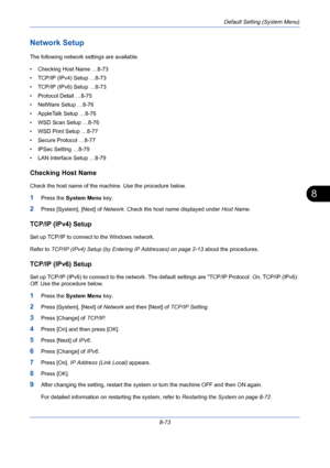 Page 313Default Setting (System Menu)
8-73
8
Network Setup
The following network settings are available.
• Checking Host Name …8-73
• TCP/IP (IPv4) Setup …8-73
• TCP/IP (IPv6) Setup …8-73
• Protocol Detail …8-75
• NetWare Setup …8-76
• AppleTalk Setup …8-76
• WSD Scan Setup …8-76
• WSD Print Setup …8-77
• Secure Protocol …8-77
• IPSec Setting …8-79
• LAN Interface Setup …8-79
Checking Host Name
Check the host name of the machine. Use the procedure below.
1Press the System Menu key.
2Press [System], [Next] of...