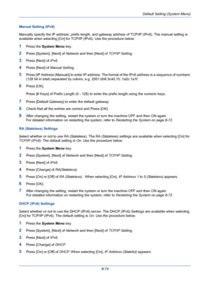 Page 314Default Setting (System Menu)
8-74 Manual Setting (IPv6)
Manually specify the IP address, prefix length, and gateway address of TCP/IP (IPv6). The manual setting is 
available when selecting [On] for TCP/IP (IPv6). Use the procedure below.
1Press the System Menu key.
2Press [System], [Next] of Network and then [Next] of TCP/IP Setting.
3Press [Next] of IPv6.
4Press [Next] of Manual Setting.
5Press [IP Address (Manual)] to enter IP address. The format of the IPv6 address is a sequence of numbers 
(128 bit...