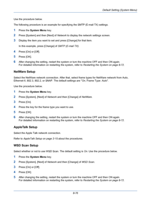 Page 316Default Setting (System Menu)
8-76 Use the procedure below.
The following procedure is an example for specifying the SMTP (E-mail TX) settings.
1Press the System Menu key.
2Press [System] and then [Next] of Network to display the network settings screen.
3Display the item you want to set and press [Change] for that item. 
In this example, press [Change] of SMTP (E-mail TX).
4Press [On] or [Off].
5Press [OK].
6After changing the setting, restart the system or turn the machine OFF and then ON again. 
For...