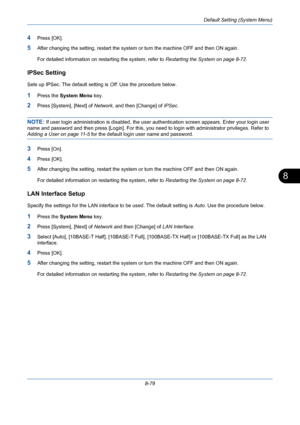 Page 319Default Setting (System Menu)
8-79
8
4Press [OK].
5After changing the setting, restart the system or turn the machine OFF and then ON again. 
For detailed information on restarting the system, refer to Restarting the System on page 8-72.
IPSec Setting
Sets up IPSec. The default setting is Off. Use the procedure below.
1Press the System Menu key.
2Press [System], [Next] of Network, and then [Change] of IPSec.
NOTE: If user login administration is disabled, the user authentication screen appears. Enter...