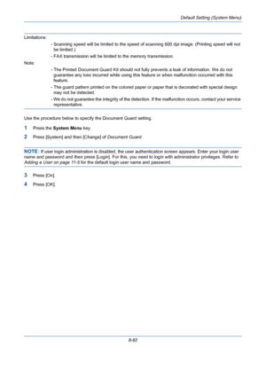 Page 322Default Setting (System Menu)
8-82
Limitations:
- Scanning speed will be limited to the speed of scanning 600 dpi image. (Printing speed will not 
be limited.)
- FAX transmission will be limited to the memory transmission.
Note:
- The Printed Document Guard Kit should not fully prevents a leak of information. We do not 
guarantee any loss incurred while using this feature or when malfunction occurred with this 
feature.
- The guard pattern printed on the colored paper or paper that is decorated with...