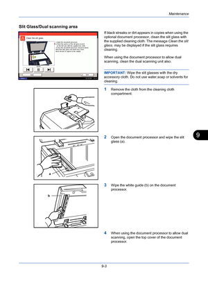 Page 327Maintenance
9-3
9
Slit Glass/Dual scanning area
If black streaks or dirt appears in copies when using the 
optional document processor, clean the slit glass with 
the supplied cleaning cloth. The message Clean the slit 
glass. may be displayed if the slit glass requires 
cleaning.
When using the document processor to allow dual 
scanning, clean the dual scanning unit also.
IMPORTANT: Wipe the slit glasses with the dry 
accessory cloth. Do not use water,soap or solvents for 
cleaning.
1Remove the cloth...