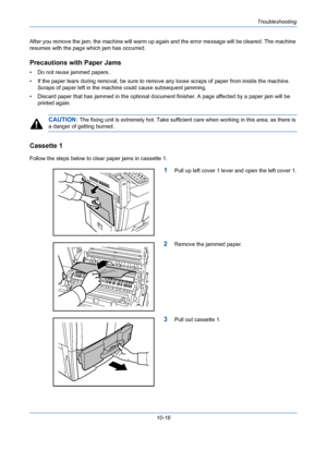 Page 352Troubleshooting
10-16 After you remove the jam, the machine will warm up again and the error message will be cleared. The machine 
resumes with the page which jam has occurred.
Precautions with Paper Jams
• Do not reuse jammed papers.
• If the paper tears during removal, be sure to remove any loose scraps of paper from inside the machine. 
Scraps of paper left in the machine could cause subsequent jamming.
• Discard paper that has jammed in the optional document finisher. A page affected by a paper jam...