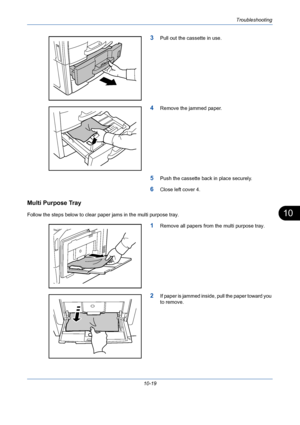 Page 355Troubleshooting
10-19
10
3Pull out the cassette in use.
4Remove the jammed paper.
5Push the cassette back in place securely.
6Close left cover 4.
Multi Purpose Tray
Follow the steps below to clear paper jams in the multi purpose tray.
1Remove all papers from the multi purpose tray.
2If paper is jammed inside, pull the paper toward you 
to remove.
Downloaded From ManualsPrinter.com Manuals 