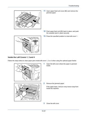 Page 358Troubleshooting
10-22
11Open paper feed unit cover (B4) and remove the 
jammed paper.
12Push paper feed unit (B3) back in place, and push 
the cassette back in place securely.
13Press the specified position to close left cover 1.
Inside the Left Covers 1, 3 and 4
Follow the steps below to clear paper jams inside left cover 1, 3 or 4 when using the optional paper feeder.
1Open the left cover where the paper is jammed 
inside.
2Remove the jammed paper.
If the paper tears, remove every loose scrap from...