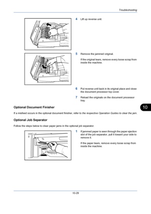 Page 365Troubleshooting
10-29
10
4Lift up reverse unit.
5Remove the jammed original.
If the original tears, remove every loose scrap from 
inside the machine.
6Put reverse unit back in its original place and close 
the document processor top cover.
7Reload the originals on the document processor 
tray.
Optional Document Finisher
If a misfeed occurs in the optional document finisher, refer to the respective Operation Guides to clear the jam.
Optional Job Separator
Follow the steps below to clear paper jams in the...