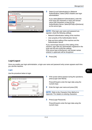 Page 369Management
11-3
11
5Select [Local Authentication] or [Network 
Authentication]. Select [Off] to disable user login 
administration. 
If you select [Network Authentication], enter the 
host name (62 characters or less) and domain 
name (256 characters or less) for the 
Authentication Server. Select [NTLM] or [Kerberos] 
as the server type.
NOTE: If the login user name and password are 
rejected, check the following settings.
• Network Authentication setting of the machine
• User property of the...