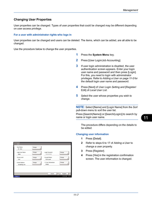 Page 373Management
11-7
11
Changing User Properties 
User properties can be changed. Types of user properties that could be changed may be different depending 
on user access privilege.
For a user with administrator rights who logs in 
User properties can be changed and users can be deleted. The items, which can be added, are all able to be 
changed.
Use the procedure below to change the user properties.
1Press the System Menu key. 
2Press [User Login/Job Accounting].
3If user login administration is disabled,...