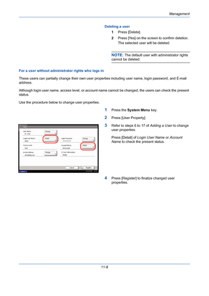 Page 374Management
11-8Deleting a user
1Press [Delete].
2Press [Yes] on the screen to confirm deletion. 
The selected user will be deleted. 
NOTE: The default user with administrator rights 
cannot be deleted. 
For a user without administrator rights who logs in
These users can partially change their own user properties including user name, login password, and E-mail 
address.
Although login user name, access level, or account name cannot be changed, the users can check the present 
status. 
Use the procedure...