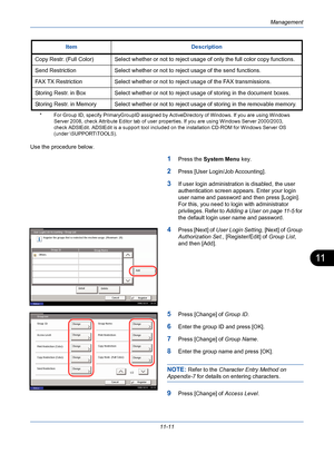 Page 377Management
11-11
11
Use the procedure below.
1Press the System Menu key. 
2Press [User Login/Job Accounting].
3If user login administration is disabled, the user 
authentication screen appears. Enter your login 
user name and password and then press [Login]. 
For this, you need to login with administrator 
privileges. Refer to Adding a User on page 11-5 for 
the default login user name and password.
4Press [Next] of User Login Setting, [Next] of Group 
Authorization Set., [Register/Edit] of Group List,...