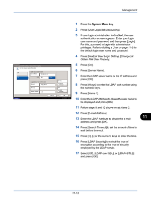 Page 379Management
11-13
11
1Press the System Menu key.
2Press [User Login/Job Accounting].
3If user login administration is disabled, the user 
authentication screen appears. Enter your login 
user name and password and then press [Login]. 
For this, you need to login with administrator 
privileges. Refer to Adding a User on page 11-5 for 
the default login user name and password.
4Press [Next] of User Login Setting, [Change] of 
Obtain NW User Property.
5Press [On].
6Press [Server Name].
7Enter the LDAP server...