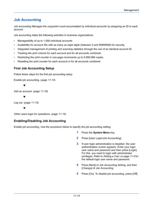 Page 380Management
11-14
Job Accounting
Job accounting Manages the copy/print count accumulated by individual accounts by assigning an ID to each 
account. 
Job accounting helps the following activities in business organizations.
• Manageability of up to 1,000 individual accounts.
• Availability for account IDs with as many as eight digits (between 0 and 99999999) for security. 
• Integrated management of printing and scanning statistics through the use of an identical account ID. 
• Tracking the print volume...