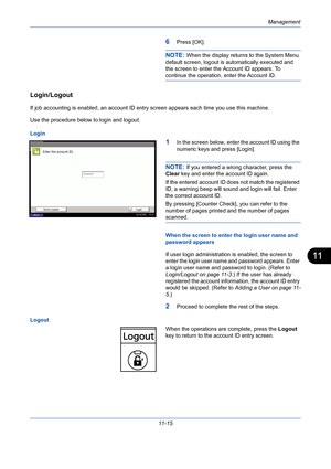 Page 381Management
11-15
11
6Press [OK].
NOTE: When the display returns to the System Menu 
default screen, logout is automatically executed and 
the screen to enter the Account ID appears. To 
continue the operation, enter the Account ID.
Login/Logout
If job accounting is enabled, an account ID entry screen appears each time you use this machine. 
Use the procedure below to login and logout.
Login
1In the screen below, enter the account ID using the 
numeric keys and press [Login].
NOTE: If you entered a wrong...