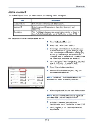 Page 382Management
11-16
Adding an Account
This section explains how to add a new account. The following entries are required.
Use the procedure below to register a new account.
1Press the System Menu key. 
2Press [User Login/Job Accounting].
3If user login administration is disabled, the user 
authentication screen appears. Enter your login 
user name and password and then press [Login]. 
For this, you need to login with administrator 
privileges. Refer to Adding a User on page 11-5 for 
the default login user...