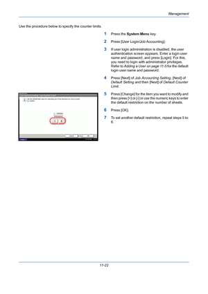 Page 388Management
11-22 Use the procedure below to specify the counter limits.
1Press the System Menu key.
2Press [User Login/Job Accounting].
3If user login administration is disabled, the user 
authentication screen appears. Enter a login user 
name and password, and press [Login]. For this, 
you need to login with administrator privileges. 
Refer to Adding a User on page 11-5 for the default 
login user name and password.
4Press [Next] of Job Accounting Setting, [Next] of 
Default Setting and then [Next] of...