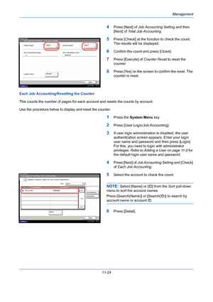 Page 390Management
11-24
4Press [Next] of Job Accounting Setting and then 
[Next] of Total Job Accounting.
5Press [Check] at the function to check the count. 
The results will be displayed.
6Confirm the count and press [Close]. 
7Press [Execute] of Counter Reset to reset the 
counter. 
8Press [Yes] on the screen to confirm the reset. The 
counter is reset. 
Each Job Accounting/Resetting the Counter
This counts the number of pages for each account and resets the counts by account.
Use the procedure below to...