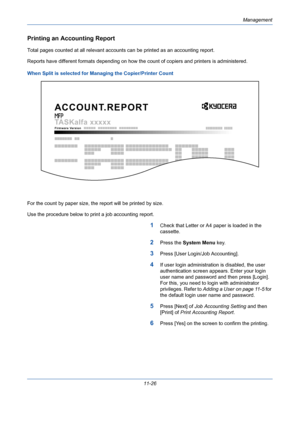 Page 392Management
11-26
Printing an Accounting Report
Total pages counted at all relevant accounts can be printed as an accounting report.
Reports have different formats depending on how the count of copiers and printers is administered.
When Split is selected for Managing the Copier/Printer Count
For the count by paper size, the report will be printed by size.
Use the procedure below to print a job accounting report.
1Check that Letter or A4 paper is loaded in the 
cassette. 
2Press the System Menu key....