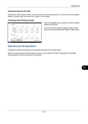 Page 393Management
11-27
11
Unknown Account ID Jobs
The behavior of the machine when it receives a job from unknown account ID (i.e. unsent ID) can be specified. 
Refer to Unknown login user name Job on page 11-9 for details. 
Checking and Printing Counter
Press the Counter key to check the number of sheets 
printed and scanned. 
You can check the number of pages printed in each 
paper size by pressing [Printed Pages by Paper Size].
Data Security Kit Operations
Installing the optional Data Security Kit adds...