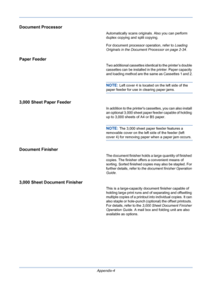 Page 398Appendix-4
Document Processor
Automatically scans originals. Also you can perform 
duplex copying and split copying.
For document processor operation, refer to Loading 
Originals in the Document Processor on page 2-34.
Paper Feeder
Two additional cassettes identical to the printer’s double 
cassettes can be installed in the printer. Paper capacity 
and loading method are the same as Cassettes 1 and 2.
NOTE: Left cover 4 is located on the left side of the 
paper feeder for use in clearing paper jams....