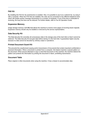 Page 400Appendix-6
FA X  K i t
By installing the FAX kit, fax send/receive is enabled. Also, it is possible to use it as a network fax, by using it 
with a computer. When two FAX kits are installed, the units can be connected to two different telephone lines 
which will enable quicker message transmission to a number of recipients. If one of the lines is dedicated to 
receiving, the busy line time can be reduced. For further details, refer to Fax Kit Operation Guide.
Expansion Memory
Image storage memory (128...