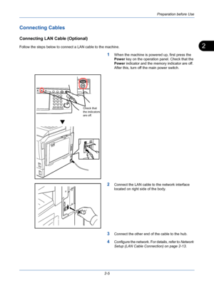 Page 41Preparation before Use
2-5
2
Connecting Cables
Connecting LAN Cable (Optional)
Follow the steps below to connect a LAN cable to the machine.
1When the machine is powered up, first press the 
Power key on the operation panel. Check that the 
Power indicator and the memory indicator are off. 
After this, turn off the main power switch.
2Connect the LAN cable to the network interface 
located on right side of the body.
3Connect the other end of the cable to the hub.
4Configure the network. For details,...