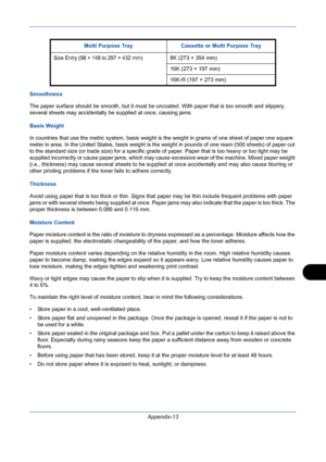 Page 407Appendix-13
Smoothness
The paper surface should be smooth, but it must be uncoated. With paper that is too smooth and slippery, 
several sheets may accidentally be supplied at once, causing jams. 
Basis Weight
In countries that use the metric system, basis weight is the weight in grams of one sheet of paper one square 
meter in area. In the United States, basis weight is the weight in pounds of one ream (500 sheets) of paper cut 
to the standard size (or trade size) for a specific grade of paper. Paper...