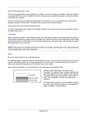 Page 410Appendix-16 Keep the following points in mind. 
Do not use envelopes with exposed adhesive. In addition, do not use the type of envelope in which the adhesive 
is exposed after the top layer is peeled off. Serious damage may be caused if the paper covering the adhesive 
comes off in the machine. 
Do not use envelopes with certain special features. For example, do not use envelopes with a grommet for 
winding a string to close the flap or envelopes with an open or film-covered window. 
If paper jams...