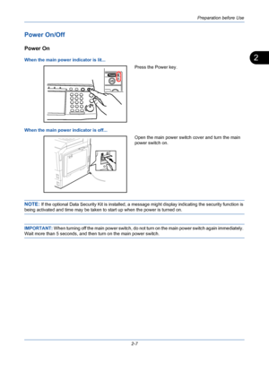 Page 43Preparation before Use
2-7
2
Power On/Off
Power On
When the main power indicator is lit...
Press the Power key.
When the main power indicator is off...
Open the main power switch cover and turn the main 
power switch on.
NOTE: If the optional Data Security Kit is installed, a message might display indicating the security function is 
being activated and time may be taken to start up when the power is turned on.
IMPORTANT: When turning off the main power switch, do not turn on the main power switch again...