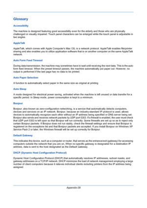 Page 422Appendix-28
Glossary
Accessibility
The machine is designed featuring good accessibility even for the elderly and those who are physically 
challenged or visually impaired. Touch panel characters can be enlarged while the touch panel is adjustable in 
two angles. 
AppleTalk
AppleTalk, which comes with Apple Computers Mac OS, is a network protocol. AppleTalk enables file/printer 
sharing and also enables you to utilize application software that is on another computer on the same AppleTalk 
network. 
Auto...