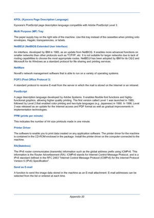 Page 424Appendix-30 KPDL (Kyocera Page Description Language)
Kyoceras PostScript page description language compatible with Adobe PostScript Level 3. 
Multi Purpose (MP) Tray
The paper supply tray on the right side of the machine. Use this tray instead of the cassettes when printing onto 
envelopes, Hagaki, transparencies, or labels. 
NetBEUI (NetBIOS Extended User Interface)
An interface, developed by IBM in 1985, as an update from NetBIOS. It enables more advanced functions on 
smaller networks than other...