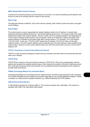 Page 425Appendix-31
SMTP (Simple Mail Transfer Protocol)
A protocol for E-mail transmission over the Internet or an intranet. It is used for transferring mail between mail 
servers as well as for sending mail from clients to their servers.
Status Page
The page lists machine conditions, such as the memory capacity, total number of prints and scans, and paper 
source settings.
Subnet Mask
The subnet mask is a way of augmenting the network address section of an IP address. A subnet mask 
represents all network...