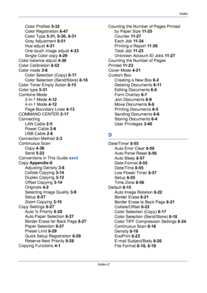 Page 428Index
Index-2
Color Profiles 5-32
Color Registration 8-47
Color Type 5-31, 8-30, 8-31
Gray Adjustment 8-51
Hue adjust 4-31
One touch image adjust 4-33
Single Color copy 4-29
Color balance adjust 4-30
Color Calibration 8-52
Color mode 3-6
Color Selection (Copy) 8-17
Color Selection (Send/Store) 8-18
Color Toner Empty Action 8-15
Color type 5-31
Combine Mode
2-in-1 Mode 4-12
4-in-1 Mode 4-12
Page Boundary Lines 4-13
COMMAND CENTER 2-17
Connecting
LAN Cable 2-5
Power Cable 2-6
USB Cable 2-6
Connection...