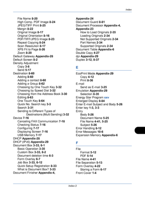 Page 429Index
Index-3
File Name 8-20
High Comp. PDF Image 8-24
JPEG/TIFF Print 8-25
Margin 8-22
Original Image 8-17
Original Orientation 8-16
PDF/TIFF/JPEG Image 8-23
Repeat Copying 8-24
Scan Resolution 8-17
XPS Fit to Page 8-26
Zoom 8-20
Default Gateway Appendix-28
Default Screen 8-2
Density Adjustment
Copy 3-8
Send 5-17
Destination 8-60
Adding 8-60
Adding a contact 8-60
Adding a Group 8-62
Choosing by One Touch Key 3-32
Choosing by Speed Dial 3-32
Choosing from the Address Book 3-30
Editing 8-63
One Touch Key...