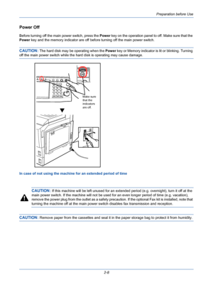 Page 44Preparation before Use
2-8
Power Off
Before turning off the main power switch, press the Power key on the operation panel to off. Make sure that the 
Power key and the memory indicator are off before turning off the main power switch.
CAUTION: The hard disk may be operating when the Power key or Memory indicator is lit or blinking. Turning 
off the main power switch while the hard disk is operating may cause damage.
In case of not using the machine for an extended period of time
CAUTION: If this machine...