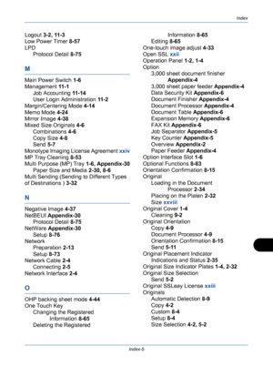 Page 431Index
Index-5
Logout 3-2, 11-3
Low Power Timer 8-57
LPD
Protocol Detail 8-75
M
Main Power Switch 1-6
Management 11 - 1
Job Accounting 11 - 1 4
User Login Administration 11 - 2
Margin/Centering Mode 4-14
Memo Mode 4-24
Mirror Image 4-38
Mixed Size Originals 4-6
Combinations 4-6
Copy Size 4-8
Send 5-7
Monotype Imaging License Agreement xxiv
MP Tray Cleaning 8-53
Multi Purpose (MP) Tray 1-6, Appendix-30
Paper Size and Media 2-30, 8-6
Multi Sending (Sending to Different Types 
of Destinations ) 3-32
N...