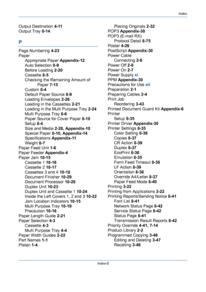 Page 432Index
Index-6
Output Destination 4-11
Output Tray 8-14
P
Page Numbering 4-23
Paper
Appropriate Paper Appendix-12
Auto Selection 8-9
Before Loading 2-20
Cassette 8-5
Checking the Remaining Amount of 
Paper 7-15
Custom 8-4
Default Paper Source 8-9
Loading Envelopes 2-26
Loading in the Cassettes 2-21
Loading in the Multi Purpose Tray 2-24
Multi Purpose Tray 8-6
Paper Source for Cover Paper 8-10
Setup 8-4
Size and Media 2-28, Appendix-10
Special Paper 8-10, Appendix-14
Specifications Appendix-11
Weight 8-7...