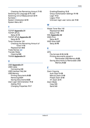 Page 434Index
Index-8
Checking the Remaining Amount 7-15
Switching the Language 2-11, 8-2
Switching Unit of Measurement 8-11
Symbols i
System Initialization 8-72
System Menu 8-1
T
TCP/IP Appendix-31
TCP/IP (IPv4)
Setup 2-13
TCP/IP (IPv6) Appendix-29
Setup 8-73
Toner Container 1-5
Checking the Remaining Amount of 
Toner 7-15
Replacement 9-8
Trade Names xxi
Transfer Roller
Cleaning 9-6
TWAIN Appendix-31
U
USB Appendix-31
USB Cable
Connecting 2-6
USB Interface 1-6, 2-4
USB Memory
Printing Documents 6-20
Removing...