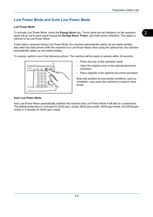 Page 45Preparation before Use
2-9
2
Low Power Mode and Auto Low Power Mode
Low Power Mode
To activate Low Power Mode, press the Energy Saver key. Touch panel and all indicators on the operation 
panel will go out to save power except the Energy Saver, Power, and main power indicators. This status is 
referred to as Low Power Mode.
If print data is received during Low Power Mode, the machine automatically wakes up and starts printing.
Also when fax data arrives while the machine is in Low Power Mode when using...