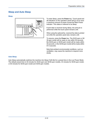 Page 46Preparation before Use
2-10
Sleep and Auto Sleep
Sleep
To enter Sleep, press the Power key. Touch panel and 
all indicators on the operation panel will go out to save 
a maximum amount of power except the Main Power 
indicator. This status is referred to as Sleep.
If print data is received during Sleep, the print job is 
performed while the touch panel remains unlit.
When using the optional fax, received fax data is printed 
out while the operation panel also remains unlit.
To resume, press the Power...