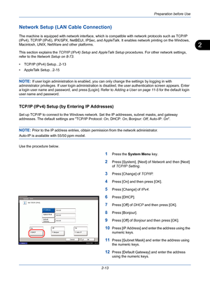 Page 49Preparation before Use
2-13
2
Network Setup (LAN Cable Connection)
The machine is equipped with network interface, which is compatible with network protocols such as TCP/IP 
(IPv4), TCP/IP (IPv6), IPX/SPX, NetBEUI, IPSec, and AppleTalk. It enables network printing on the Windows, 
Macintosh, UNIX, NetWare and other platforms.
This section explains the TCP/IP (IPv4) Setup and AppleTalk Setup procedures. For other network settings, 
refer to the Network Setup on 8-73.
• TCP/IP (IPv4) Setup...2-13
•...